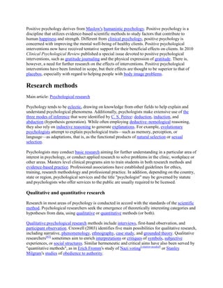 Positive psychology derives from Maslow's humanistic psychology. Positive psychology is a
discipline that utilizes evidence-based scientific methods to study factors that contribute to
human happiness and strength. Different from clinical psychology, positive psychology is
concerned with improving the mental well-being of healthy clients. Positive psychological
interventions now have received tentative support for their beneficial effects on clients. In 2010
Clinical Psychological Review published a special issue devoted to positive psychological
interventions, such as gratitude journaling and the physical expression of gratitude. There is,
however, a need for further research on the effects of interventions. Positive psychological
interventions have been limited in scope, but their effects are thought to be superior to that of
placebos, especially with regard to helping people with body image problems.
Research methods
Main article: Psychological research
Psychology tends to be eclectic, drawing on knowledge from other fields to help explain and
understand psychological phenomena. Additionally, psychologists make extensive use of the
three modes of inference that were identified by C. S. Peirce: deduction, induction, and
abduction (hypothesis generation). While often employing deductive–nomological reasoning,
they also rely on inductive reasoning to generate explanations. For example, evolutionary
psychologists attempt to explain psychological traits—such as memory, perception, or
language—as adaptations, that is, as the functional products of natural selection or sexual
selection.
Psychologists may conduct basic research aiming for further understanding in a particular area of
interest in psychology, or conduct applied research to solve problems in the clinic, workplace or
other areas. Masters level clinical programs aim to train students in both research methods and
evidence-based practice. Professional associations have established guidelines for ethics,
training, research methodology and professional practice. In addition, depending on the country,
state or region, psychological services and the title "psychologist" may be governed by statute
and psychologists who offer services to the public are usually required to be licensed.
Qualitative and quantitative research
Research in most areas of psychology is conducted in accord with the standards of the scientific
method. Psychological researchers seek the emergence of theoretically interesting categories and
hypotheses from data, using qualitative or quantitative methods (or both).
Qualitative psychological research methods include interviews, first-hand observation, and
participant observation. Creswell (2003) identifies five main possibilities for qualitative research,
including narrative, phenomenology, ethnography, case study, and grounded theory. Qualitative
researchers[63]
sometimes aim to enrich interpretations or critiques of symbols, subjective
experiences, or social structures. Similar hermeneutic and critical aims have also been served by
"quantitative methods", as in Erich Fromm's study of Nazi voting[citation needed]
or Stanley
Milgram's studies of obedience to authority.
 