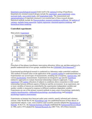 Quantitative psychological research lends itself to the statistical testing of hypotheses.
Quantitatively oriented research designs include the experiment, quasi-experiment, cross-
sectional study, case-control study, and longitudinal study. The measurement and
operationalization of important constructs is an essential part of these research designs.
Statistical methods include the Pearson product–moment correlation coefficient, the analysis of
variance, multiple linear regression, logistic regression, structural equation modeling, and
hierarchical linear modeling.
Controlled experiments
Main article: Experiment
Flowchart of four phases (enrollment, intervention allocation, follow-up, and data analysis) of a
parallel randomized trial of two groups, modified from the CONSORT 2010 Statement[64]
Experimental psychological research is conducted in a laboratory under controlled conditions.
This method of research relies on the application of the scientific method to understand behavior.
Experimenters use several types of measurements, including rate of response, reaction time, and
various psychometric measurements. Experiments are designed to test specific hypotheses
(deductive approach) or evaluate functional relationships (inductive approach). A true
experiment with random allocation of subjects to conditions allows researchers to infer causal
relationships between different aspects of behavior and the environment. In an experiment, one
or more variables of interest are controlled by the experimenter (independent variable) and
another variable is measured in response to different conditions (dependent variable).
Experiments are one of the primary research methods in many areas of psychology, particularly
cognitive/psychonomics, mathematical psychology, psychophysiology and biological
psychology/cognitive neuroscience.
Experiments on humans have been put under some controls, namely informed and voluntary
consent. After World War II, the Nuremberg Code was established because of Nazi abuses of
experimental subjects. Later, most countries (and scientific journals) adopted the Declaration of
Helsinki. In the U.S., the National Institutes of Health established the Institutional Review Board
in 1966, and in 1974 adopted the National Research Act (HR 7724). All of these measures
 