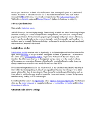 encouraged researchers to obtain informed consent from human participants in experimental
studies. A number of influential studies led to the establishment of this rule; such studies
included the MIT and Fernald School radioisotope studies, the Thalidomide tragedy, the
Willowbrook hepatitis study, and Stanley Milgram's studies of obedience to authority.
Survey questionnaires
Main article: Statistical survey
Statistical surveys are used in psychology for measuring attitudes and traits, monitoring changes
in mood, checking the validity of experimental manipulations, and for a wide variety of other
psychological topics. Most commonly, psychologists use paper-and-pencil surveys. However,
surveys are also conducted over the phone or through e-mail. Increasingly, web-based surveys
are being used in research. Similar methodology is also used in applied setting, such as clinical
assessment and personnel assessment.
Longitudinal studies
Longitudinal studies are often used in psychology to study developmental trends across the life
span, and in sociology to study life events throughout lifetimes or generations. The reason for
this is that unlike cross-sectional studies, longitudinal studies track the same people, and
therefore the differences observed in those people are less likely to be the result of cultural
differences across generations. Because of this benefit, longitudinal studies make observing
changes more accurate and they are applied in various other fields.
Because most longitudinal studies are observational, in the sense that they observe the state of
the world without manipulating it, it has been argued that they may have less power to detect
causal relationships than do experiments. They also suffer methodological limitations such as
from selective attrition because people with similar characteristics may be more likely to drop
out of the study making it difficult to analyze.
Some longitudinal studies are experiments, called repeated-measures experiments. Psychologists
often use the crossover design to reduce the influence of confounding covariates and to reduce
the number of subjects.
Observation in natural settings
 