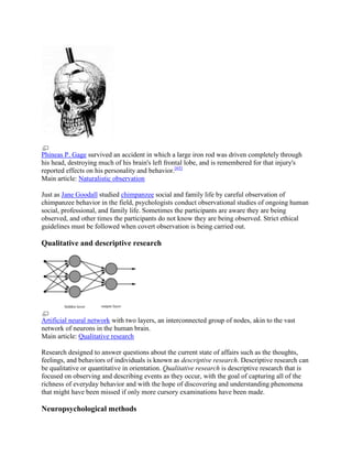 Phineas P. Gage survived an accident in which a large iron rod was driven completely through
his head, destroying much of his brain's left frontal lobe, and is remembered for that injury's
reported effects on his personality and behavior.[65]
Main article: Naturalistic observation
Just as Jane Goodall studied chimpanzee social and family life by careful observation of
chimpanzee behavior in the field, psychologists conduct observational studies of ongoing human
social, professional, and family life. Sometimes the participants are aware they are being
observed, and other times the participants do not know they are being observed. Strict ethical
guidelines must be followed when covert observation is being carried out.
Qualitative and descriptive research
Artificial neural network with two layers, an interconnected group of nodes, akin to the vast
network of neurons in the human brain.
Main article: Qualitative research
Research designed to answer questions about the current state of affairs such as the thoughts,
feelings, and behaviors of individuals is known as descriptive research. Descriptive research can
be qualitative or quantitative in orientation. Qualitative research is descriptive research that is
focused on observing and describing events as they occur, with the goal of capturing all of the
richness of everyday behavior and with the hope of discovering and understanding phenomena
that might have been missed if only more cursory examinations have been made.
Neuropsychological methods
 