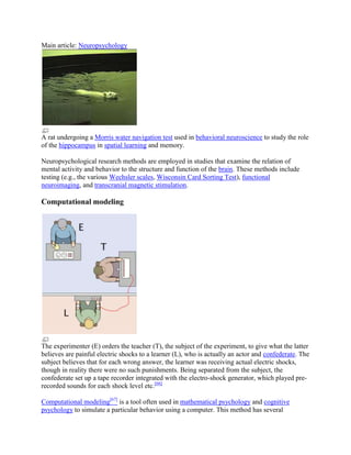 Main article: Neuropsychology
A rat undergoing a Morris water navigation test used in behavioral neuroscience to study the role
of the hippocampus in spatial learning and memory.
Neuropsychological research methods are employed in studies that examine the relation of
mental activity and behavior to the structure and function of the brain. These methods include
testing (e.g., the various Wechsler scales, Wisconsin Card Sorting Test), functional
neuroimaging, and transcranial magnetic stimulation.
Computational modeling
The experimenter (E) orders the teacher (T), the subject of the experiment, to give what the latter
believes are painful electric shocks to a learner (L), who is actually an actor and confederate. The
subject believes that for each wrong answer, the learner was receiving actual electric shocks,
though in reality there were no such punishments. Being separated from the subject, the
confederate set up a tape recorder integrated with the electro-shock generator, which played pre-
recorded sounds for each shock level etc.[66]
Computational modeling[67]
is a tool often used in mathematical psychology and cognitive
psychology to simulate a particular behavior using a computer. This method has several
 