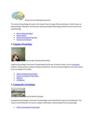 Photo from the Wikimedia Commons
The branch of psychology focused on the study of how the brain influences behavior is often known as
biopsychology, although it has also been called physiological psychology, behavioral neuroscience and
psychobiology.
What is Biopsychology?
Neuron Basics
Nervous & Endocrine Systems
Structure of a Neuron
4. Cognitive Psychology
Photo by Bart Coenders/iStockPhoto
Cognitive psychology is the branch of psychology that focuses on internal states, such as motivation,
problem solving, decision-making, thinking and attention. This area of psychology has continued to grow
since it emerged in the 1960s.
What is Cognitive Psychology?
Careers in Cognitive Psychology
Memory
Intelligence
5. Comparative Psychology
Photo by Dimitri Castrique
Comparative psychology is the branch of psychology concerned with the study of animal behavior. The
study of animal behavior can lead to a deeper and broader understanding of human psychology.
What is Comparative Psychology?
 