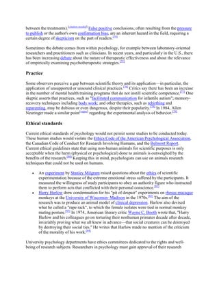 between the treatments).[citation needed]
False positive conclusions, often resulting from the pressure
to publish or the author's own confirmation bias, are an inherent hazard in the field, requiring a
certain degree of skepticism on the part of readers.[74]
Sometimes the debate comes from within psychology, for example between laboratory-oriented
researchers and practitioners such as clinicians. In recent years, and particularly in the U.S., there
has been increasing debate about the nature of therapeutic effectiveness and about the relevance
of empirically examining psychotherapeutic strategies.[75]
Practice
Some observers perceive a gap between scientific theory and its application—in particular, the
application of unsupported or unsound clinical practices.[76]
Critics say there has been an increase
in the number of mental health training programs that do not instill scientific competence.[77]
One
skeptic asserts that practices, such as "facilitated communication for infantile autism"; memory-
recovery techniques including body work; and other therapies, such as rebirthing and
reparenting, may be dubious or even dangerous, despite their popularity.[78]
In 1984, Allen
Neuringer made a similar point[vague]
regarding the experimental analysis of behavior.[79]
Ethical standards
Current ethical standards of psychology would not permit some studies to be conducted today.
These human studies would violate the Ethics Code of the American Psychological Association,
the Canadian Code of Conduct for Research Involving Humans, and the Belmont Report.
Current ethical guidelines state that using non-human animals for scientific purposes is only
acceptable when the harm (physical or psychological) done to animals is outweighed by the
benefits of the research.[80]
Keeping this in mind, psychologists can use on animals research
techniques that could not be used on humans.
An experiment by Stanley Milgram raised questions about the ethics of scientific
experimentation because of the extreme emotional stress suffered by the participants. It
measured the willingness of study participants to obey an authority figure who instructed
them to perform acts that conflicted with their personal conscience.[81]
Harry Harlow drew condemnation for his "pit of despair" experiments on rhesus macaque
monkeys at the University of Wisconsin–Madison in the 1970s.[82]
The aim of the
research was to produce an animal model of clinical depression. Harlow also devised
what he called a "rape rack", to which the female isolates were tied in normal monkey
mating posture.[83]
In 1974, American literary critic Wayne C. Booth wrote that, "Harry
Harlow and his colleagues go on torturing their nonhuman primates decade after decade,
invariably proving what we all knew in advance—that social creatures can be destroyed
by destroying their social ties." He writes that Harlow made no mention of the criticism
of the morality of his work.[84]
University psychology departments have ethics committees dedicated to the rights and well-
being of research subjects. Researchers in psychology must gain approval of their research
 
