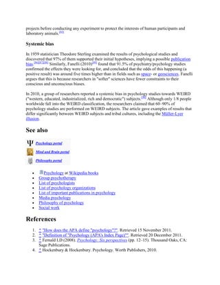 projects before conducting any experiment to protect the interests of human participants and
laboratory animals.[85]
Systemic bias
In 1959 statistician Theodore Sterling examined the results of psychological studies and
discovered that 97% of them supported their initial hypotheses, implying a possible publication
bias.[86][87][88]
Similarly, Fanelli (2010)[89]
found that 91.5% of psychiatry/psychology studies
confirmed the effects they were looking for, and concluded that the odds of this happening (a
positive result) was around five times higher than in fields such as space- or geosciences. Fanelli
argues that this is because researchers in "softer" sciences have fewer constraints to their
conscious and unconscious biases.
In 2010, a group of researchers reported a systemic bias in psychology studies towards WEIRD
("western, educated, industrialized, rich and democratic") subjects.[90]
Although only 1/8 people
worldwide fall into the WEIRD classification, the researchers claimed that 60–90% of
psychology studies are performed on WEIRD subjects. The article gave examples of results that
differ significantly between WEIRD subjects and tribal cultures, including the Müller-Lyer
illusion.
See also
Psychology portal
Mind and Brain portal
Philosophy portal
Psychology at Wikipedia books
Group psychotherapy
List of psychologists
List of psychology organizations
List of important publications in psychology
Media psychology
Philosophy of psychology
Social work
References
1. ^ "How does the APA define "psychology"?". Retrieved 15 November 2011.
2. ^ "Definition of "Psychology (APA's Index Page)"". Retrieved 20 December 2011.
3. ^ Fernald LD (2008). Psychology: Six perspectives (pp. 12–15). Thousand Oaks, CA:
Sage Publications.
4. ^ Hockenbury & Hockenbury. Psychology. Worth Publishers, 2010.
 