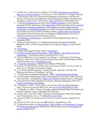 5. ^ O'Neil, H.F.; cited in Coon, D.; Mitterer, J.O. (2008). Introduction to psychology:
Gateways to mind and behavior (12th ed., pp. 15–16). Stamford, CT: Cengage Learning.
6. ^ "The mission of the APA [American Psychological Association] is to advance the
creation, communication and application of psychological knowledge to benefit society
and improve people’s lives"; APA (2010). About APA. Retrieved 20 October 2010.
7. ^ Although psychoanalysis and other forms of depth psychology are most typically
associated with the unconscious mind, behaviorists consider such phenomena as classical
conditioning and operant conditioning, while cognitivists explore implicit memory,
automaticity, and subliminal messages, all of which are understood either to bypass or to
occur outside of conscious effort or attention. Indeed, cognitive-behavioral therapists
counsel their clients to become aware of maladaptive thought patterns, the nature of
which the clients previously had not been conscious.
8. ^ "Psychology is a Hub Science". Association for Psychological Science Observer
(September 2007)
9. ^ Bureau of Labor Statistics, U.S. Department of Labor, Occupational Outlook
Handbook, 2010–11 Edition, Psychologists, on the Internet at bls.gov (visited July 08,
2010).
10. ^ Psychology
11. ^ Online Etymology Dictionary. (2001). "Psychology".
12. ^ "Classics in the History of Psychology – Marko Marulic – The Author of the Term
"Psychology"". Psychclassics.yorku.ca. Retrieved 2011-12-10.
13. ^ (Steven Blankaart, p. 13) as quoted in "psychology n." A Dictionary of Psychology.
Edited by Andrew M. Colman. Oxford University Press 2009. Oxford Reference Online.
Oxford University Press. oxfordreference.com
14. ^ "Aristotle's Psychology". Stanford Encyclopedia of Philosophy.
15. ^ Green, C.D. & Groff, P.R. (2003). Early psychological thought: Ancient accounts of
mind and soul. Westport, Connecticut: Praeger.
16. ^ T.L. Brink. (2008) Psychology: A Student Friendly Approach. "Unit One: The
Definition and History of Psychology." pp 9 [1].
17. ^ a b
Stanford Encyclopedia of Philosophy. (2006). "Wilhelm Maximilian Wundt".
18. ^ The Principles of Psychology (1890), with introduction by George A. Miller, Harvard
University Press, 1983 paperback, ISBN 0-674-70625-0 (combined edition, 1328 pages)
19. ^ Wozniak, R.H. (1999). Introduction to memory: Hermann Ebbinghaus (1885/1913).
Classics in the history of psychology
20. ^ Windholz, G. (1997). "Ivan P. Pavlov: An overview of his life and psychological
work". American Psychologist 52 (9): 941–946. doi:10.1037/0003-066X.52.9.941.
21. ^ a b
Mandler, G. (2007). A history of modern experimental psychology: From James and
Wundt to cognitive science. Cambridge, MA: MIT Press.
22. ^ Moore, B.E.; Fine, B.D. (1968), A Glossary of Psychoanalytic Terms and Concepts,
Amer Psychoanalytic Assn, p. 78, ISBN 978-0-318-13125-2
23. ^ Freud, S (1900). The Interpretation of Dreams. IV and V (2nd ed.). Hogarth Press,
1955.
24. ^ Freud, S (1915). The Unconscious XIV (2nd ed.). Hogarth Press, 1955.
25. ^ Among these schools are ego psychology, object relations, and interpersonal, Lacanian,
and relational psychoanalysis. Modification of Jung's theories led to the archetypal and
process-oriented schools.
 