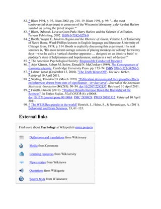 82. ^ Blum 1994, p. 95, Blum 2002, pp. 218–19. Blum 1994, p. 95: "... the most
controversial experiment to come out of the Wisconsin laboratory, a device that Harlow
insisted on calling the 'pit of despair.'"
83. ^ Blum, Deborah. Love at Goon Park: Harry Harlow and the Science of Affection.
Perseus Publishing, 2002. ISBN 0-7382-0278-9
84. ^ Booth, Wayne C. Modern Dogma and the Rhetoric of Assent, Volume 5, of University
of Notre Dame, Ward-Phillips lectures in English language and literature, University of
Chicago Press, 1974, p. 114. Booth is explicitly discussing this experiment. His next
sentence is, "His most recent outrage consists of placing monkeys in 'solitary' for twenty
days—what he calls a 'vertical chamber apparatus .... designed on an intuitive basis' to
produce 'a state of helplessness and hopelessness, sunken in a well of despair.'"
85. ^ The American Psychological Society: Responsible Conduct of Research
86. ^ Arjo Klamer, Robert M. Solow, Donald N. McCloskey (1989). The Consequences of
economic rhetoric. Cambridge University Press. pp. 173–74. ISBN 978-0-521-34286-5.
87. ^ Lehrer, Jonah (December 13, 2010). "The Truth Wears Off". The New Yorker.
Retrieved 10 April 2011.
88. ^ Sterling, Theodore D. (March 1959). "Publication decisions and their possible effects
on inferences drawn from tests of significance—or vice versa". Journal of the American
Statistical Association 54 (285): 30–34. doi:10.2307/2282137. Retrieved 10 April 2011.
89. ^ Fanelli, Daniele (2010). "'Positive' Results Increase Down the Hierarchy of the
Sciences". In Enrico Scalas. PLoS ONE 5 (4): e10068.
doi:10.1371/journal.pone.0010068. PMC 2850928. PMID 20383332. Retrieved 10 April
2011.
90. ^ The WEIRDest people in the world? Henrich, J., Heine, S., & Norenzayan, A. (2011).
Behavioral and Brain Sciences, 33, 61–135.
External links
Find more about Psychology at Wikipedia's sister projects
Definitions and translations from Wiktionary
Media from Commons
Learning resources from Wikiversity
News stories from Wikinews
Quotations from Wikiquote
Source texts from Wikisource
 