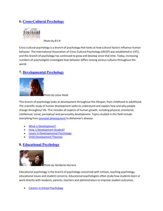 6. Cross-Cultural Psychology
Photo by B S K
Cross-cultural psychology is a branch of psychology that looks at how cultural factors influence human
behavior. The International Association of Cross-Cultural Psychology (IACCP) was established in 1972,
and this branch of psychology has continued to grow and develop since that time. Today, increasing
numbers of psychologists investigate how behavior differs among various cultures throughout the
world.
7. Developmental Psychology
Photo by Lotus Head
This branch of psychology looks at development throughout the lifespan, from childhood to adulthood.
The scientific study of human development seeks to understand and explain how and why people
change throughout life. This includes all aspects of human growth, including physical, emotional,
intellectual, social, perceptual and personality development. Topics studied in this field include
everything from prenatal development to Alzheimer's disease.
What is Development?
How is Development Studied?
Issues in Developmental Psychology
Child Development Theories
8. Educational Psychology
Photo by Heriberto Herrera
Educational psychology is the branch of psychology concerned with schools, teaching psychology,
educational issues and student concerns. Educational psychologists often study how students learn or
work directly with students, parents, teachers and administrators to improve student outcomes.
Careers in School Psychology
 