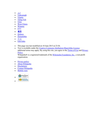 ‫اردو‬
Vahcuengh
Vèneto
Tiếng Việt
Võro
West-Vlams
Winaray
粵語
Zeêuws
Žemaitėška
中文
Edit links
This page was last modified on 10 June 2013 at 23:56.
Text is available under the Creative Commons Attribution-ShareAlike License;
additional terms may apply. By using this site, you agree to the Terms of Use and Privacy
Policy.
Wikipedia® is a registered trademark of the Wikimedia Foundation, Inc., a non-profit
organization.
Privacy policy
About Wikipedia
Disclaimers
Contact Wikipedia
Mobile view
 