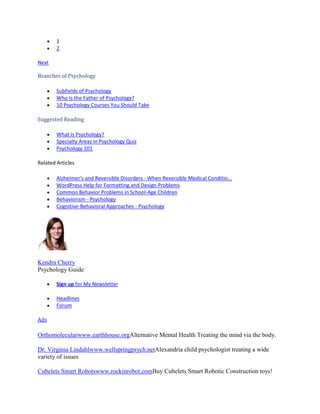 1
2
Next
Branches of Psychology
Subfields of Psychology
Who Is the Father of Psychology?
10 Psychology Courses You Should Take
Suggested Reading
What Is Psychology?
Specialty Areas in Psychology Quiz
Psychology 101
Related Articles
Alzheimer's and Reversible Disorders - When Reversible Medical Conditio...
WordPress Help for Formatting and Design Problems
Common Behavior Problems in School-Age Children
Behaviorism - Psychology
Cognitive-Behavioral Approaches - Psychology
Kendra Cherry
Psychology Guide
Sign up for My Newsletter
Headlines
Forum
Ads
Orthomolecularwww.earthhouse.orgAlternative Mental Health Treating the mind via the body.
Dr. Virginia Lindahlwww.wellspringpsych.netAlexandria child psychologist treating a wide
variety of issues
Cubelets Smart Robotswww.rockinrobot.comBuy Cubelets Smart Robotic Construction toys!
 