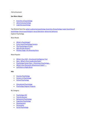 Advertisement
See More About
branches of psychology
abnormal psychology
cognitive psychology
Top Related Searches what is abnormal psychology branches of psychology major branches of
psychology clinical psychologists sexual deviation abnormal behavior
Explore Psychology
Must Reads
What Is Psychology?
Entry-Level Psychology Careers
The Psychology of Color
Why Do We Dream?
Phineas Gage: His Amazing Story
Most Popular
What's Your EQ? - Emotional Intelligence Test
Quiz - What's Your Leadership Style?
Psychology Career Quiz - Choosing a Psychology...
What's Your Romantic Attachment Style? -...
Left Brain vs Right Brain
Ads:
Courses Psychology
Careers in Psychology
School Psychology
Educational Psychology
Psychology Degree Program
By Category
Psychology 101
Tests & Quizzes
Behavioral Psychology
Cognitive Psychology
Development
Personality
Social Psychology
 