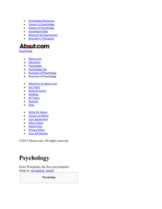 Psychology Dictionary
Careers in Psychology
History of Psychology
Homework Help
Research & Experiments
Disorders / Therapies
Psychology
1. About.com
2. Education
3. Psychology
4. Psychology 101
5. Branches of Psychology
6. Branches of Psychology
Advertise on About.com
Our Story
News & Events
SiteMap
All Topics
Reprints
Help
Write for About
Careers at About
User Agreement
Ethics Policy
Patent Info.
Privacy Policy
Your Ad Choices
©2013 About.com. All rights reserved.
Psychology
From Wikipedia, the free encyclopedia
Jump to: navigation, search
Psychology
 