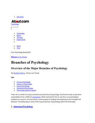 1. Education
Psychology
Psychology
Basics
Theories
Experiments
Share
Print
Free Psychology Newsletter!
Discuss in my forum
Branches of Psychology
Overview of the Major Branches of Psychology
By Kendra Cherry, About.com Guide
Ads:
Courses Psychology
Careers in Psychology
School Psychology
Educational Psychology
Psychology Degree Program
There are a number of unique and distinctive branches of psychology. Each branch looks at questions
and problems from a different perspective. While each branch has its own focus on psychological
problems or concerns, all areas share a common goal of studying and explaining human thought and
behavior. The following are some of the major branches of psychology within the field today.
1. Abnormal Psychology
 