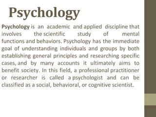 Psychology
Psychology is  an  academic  and applied  discipline that 
involves  the scientific  study  of   mental 
functions and behaviors. Psychology has the immediate 
goal  of  understanding  individuals  and  groups  by  both 
establishing general principles and researching specific 
cases, and  by  many  accounts  it  ultimately  aims  to 
benefit society. In this field, a professional practitioner 
or  researcher  is  called  a psychologist  and  can  be 
classified as a social, behavioral, or cognitive scientist.
 