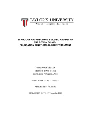 SCHOOL OF ARCHITECTURE, BUILDING AND DESIGN
THE DESIGN SCHOOL
FOUNDATION IN NATURAL BUILD ENVIRONMENT

NAME: VOON SZE LUN
STUDENT ID NO: 0315032
LECTURER: PANG CHIA YEE

SUBJECT: SOCIAL PSYCHOLOGY

ASSIGNMENT: JOURNAL
SUBMISSION DATE: 21th November 2013

 