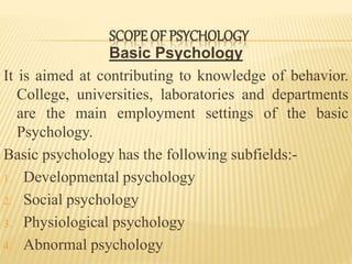 Basic Psychology
It is aimed at contributing to knowledge of behavior.
College, universities, laboratories and departments
are the main employment settings of the basic
Psychology.
Basic psychology has the following subfields:-
1. Developmental psychology
2. Social psychology
3. Physiological psychology
4. Abnormal psychology
SCOPE OF PSYCHOLOGY
 