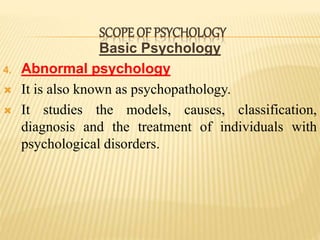 Basic Psychology
4. Abnormal psychology
 It is also known as psychopathology.
 It studies the models, causes, classification,
diagnosis and the treatment of individuals with
psychological disorders.
SCOPE OF PSYCHOLOGY
 