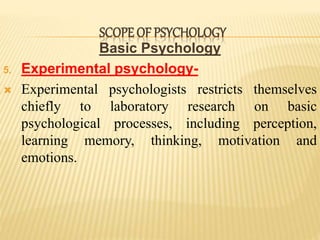 Basic Psychology
5. Experimental psychology-
 Experimental psychologists restricts themselves
chiefly to laboratory research on basic
psychological processes, including perception,
learning memory, thinking, motivation and
emotions.
SCOPE OF PSYCHOLOGY
 