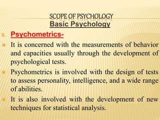 Basic Psychology
6. Psychometrics-
 It is concerned with the measurements of behavior
and capacities usually through the development of
psychological tests.
 Psychometrics is involved with the design of tests
to assess personality, intelligence, and a wide range
of abilities.
 It is also involved with the development of new
techniques for statistical analysis.
SCOPE OF PSYCHOLOGY
 