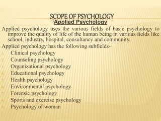 Applied Psychology
Applied psychology uses the various fields of basic psychology to
improve the quality of life of the human being in various fields like
school, industry, hospital, consultancy and community.
Applied psychology has the following subfields-
1. Clinical psychology
2. Counseling psychology
3. Organizational psychology
4. Educational psychology
5. Health psychology
6. Environmental psychology
7. Forensic psychology
8. Sports and exercise psychology
9. Psychology of woman
SCOPE OF PSYCHOLOGY
 