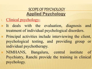Applied Psychology
1. Clinical psychology-
 It deals with the evaluation, diagnosis and
treatment of individual psychological disorders.
 Principal activities include interviewing the client,
psychological testing, and providing group or
individual psychotherapy.
 NIMHANS, Bangaluru, central institute of
Psychiatry, Ranchi provide the training in clinical
psychology.
SCOPE OF PSYCHOLOGY
 