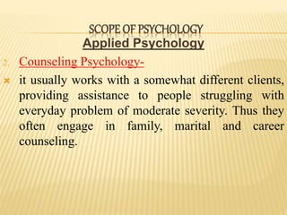 Applied Psychology
2. Counseling Psychology-
 it usually works with a somewhat different clients,
providing assistance to people struggling with
everyday problem of moderate severity. Thus they
often engage in family, marital and career
counseling.
SCOPE OF PSYCHOLOGY
 