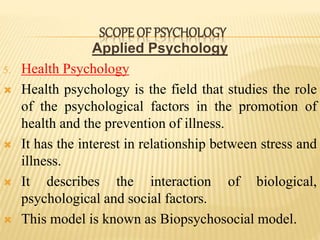 Applied Psychology
5. Health Psychology
 Health psychology is the field that studies the role
of the psychological factors in the promotion of
health and the prevention of illness.
 It has the interest in relationship between stress and
illness.
 It describes the interaction of biological,
psychological and social factors.
 This model is known as Biopsychosocial model.
SCOPE OF PSYCHOLOGY
 