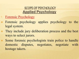 Applied Psychology
7. Forensic Psychology
 Forensic psychology applies psychology to the
legal system.
 They include jury deliberation process and the best
ways to select jurors.
 Some forensic psychologists train police to handle
domestic disputes, negotiates, negotiate with
hostage takers.
SCOPE OF PSYCHOLOGY
 