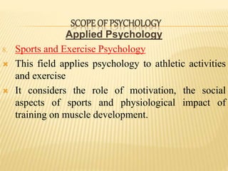 Applied Psychology
8. Sports and Exercise Psychology
 This field applies psychology to athletic activities
and exercise
 It considers the role of motivation, the social
aspects of sports and physiological impact of
training on muscle development.
SCOPE OF PSYCHOLOGY
 