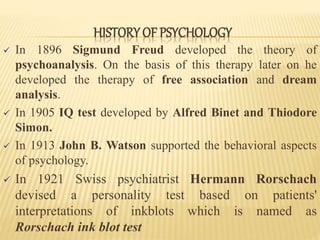  In 1896 Sigmund Freud developed the theory of
psychoanalysis. On the basis of this therapy later on he
developed the therapy of free association and dream
analysis.
 In 1905 IQ test developed by Alfred Binet and Thiodore
Simon.
 In 1913 John B. Watson supported the behavioral aspects
of psychology.
 In 1921 Swiss psychiatrist Hermann Rorschach
devised a personality test based on patients'
interpretations of inkblots which is named as
Rorschach ink blot test
HISTORY OF PSYCHOLOGY
 
