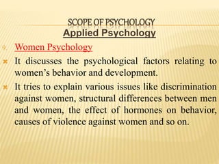 Applied Psychology
9. Women Psychology
 It discusses the psychological factors relating to
women’s behavior and development.
 It tries to explain various issues like discrimination
against women, structural differences between men
and women, the effect of hormones on behavior,
causes of violence against women and so on.
SCOPE OF PSYCHOLOGY
 