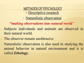 Descriptive research
 Naturalistic observation
“making observations into natural world”
o Subjects individuals and animals are observed in
their natural world.
o The observer remain unobtrusive
o Naturalistic observation is also used in studying the
animal behavior in natural environment and it is
called Ethology.
METHODS OF PSYCHOLOGY
 