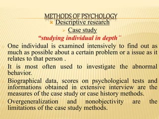  Descriptive research
 Case study
“studying individual in depth”
o One individual is examined intensively to find out as
much as possible about a certain problem or a issue as it
relates to that person .
o It is most often used to investigate the abnormal
behavior.
o Biographical data, scores on psychological tests and
informations obtained in extensive interview are the
measures of the case study or case history methods.
o Overgeneralization and nonobjectivity are the
limitations of the case study methods.
METHODS OF PSYCHOLOGY
 
