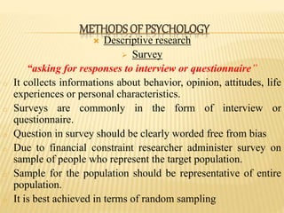  Descriptive research
 Survey
“asking for responses to interview or questionnaire”
o It collects informations about behavior, opinion, attitudes, life
experiences or personal characteristics.
o Surveys are commonly in the form of interview or
questionnaire.
o Question in survey should be clearly worded free from bias
o Due to financial constraint researcher administer survey on
sample of people who represent the target population.
o Sample for the population should be representative of entire
population.
o It is best achieved in terms of random sampling
METHODS OF PSYCHOLOGY
 