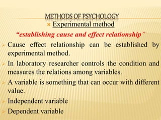  Experimental method
“establishing cause and effect relationship”
 Cause effect relationship can be established by
experimental method.
 In laboratory researcher controls the condition and
measures the relations among variables.
 A variable is something that can occur with different
value.
 Independent variable
 Dependent variable
METHODS OF PSYCHOLOGY
 