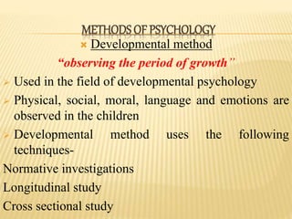  Developmental method
“observing the period of growth”
 Used in the field of developmental psychology
 Physical, social, moral, language and emotions are
observed in the children
 Developmental method uses the following
techniques-
Normative investigations
Longitudinal study
Cross sectional study
METHODS OF PSYCHOLOGY
 