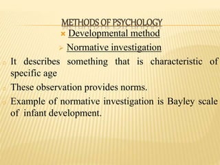  Developmental method
 Normative investigation
o It describes something that is characteristic of
specific age
o These observation provides norms.
o Example of normative investigation is Bayley scale
of infant development.
METHODS OF PSYCHOLOGY
 