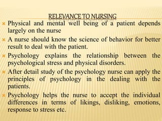  Physical and mental well being of a patient depends
largely on the nurse
 A nurse should know the science of behavior for better
result to deal with the patient.
 Psychology explains the relationship between the
psychological stress and physical disorders.
 After detail study of the psychology nurse can apply the
principles of psychology in the dealing with the
patients.
 Psychology helps the nurse to accept the individual
differences in terms of likings, disliking, emotions,
response to stress etc.
RELEVANCE TO NURSING
 