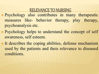  Psychology also contributes in many therapeutic
measures like- behavior therapy, play therapy,
psychoanalysis etc.
 Psychology helps to understand the concept of self
awareness, self esteem.
 It describes the coping abilities, defense mechanism
used by the patients and theis relevance to diseased
conditions.
RELEVANCE TO NURSING
 