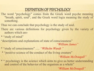 DEFINITIONOF PSYCHOLOGY
The word "psychology" comes from the Greek word psyche meaning
"breath, spirit, soul", and the Greek word logia meaning the study of
something.
Thus we can conclude that psychology is the study of soul.
There are various definitions for psychology given by the variety of
authors which are-
* “study of mind”
“descriptions and explanations of state of consciousness”
“William James”
* “study of consciousness” …. “Wilhelm Wundt ”
* “positive science of the conduct of the living creature”
“William McDougall”
* “ psychology is the science which aims to give us better understanding
and control of the behavior of the organism as a whole”
“William McDougall”
 
