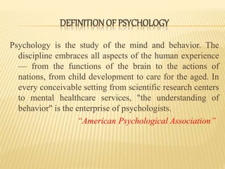 Psychology is the study of the mind and behavior. The
discipline embraces all aspects of the human experience
— from the functions of the brain to the actions of
nations, from child development to care for the aged. In
every conceivable setting from scientific research centers
to mental healthcare services, "the understanding of
behavior" is the enterprise of psychologists.
“American Psychological Association”
DEFINITIONOF PSYCHOLOGY
 