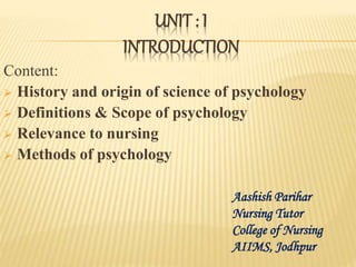 UNIT : I
INTRODUCTION
Content:
 History and origin of science of psychology
 Definitions & Scope of psychology
 Relevance to nursing
 Methods of psychology
Aashish Parihar
Nursing Tutor
College of Nursing
AIIMS, Jodhpur
 