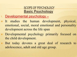 Basic Psychology
1. Developmental psychology –
 It studies the human development, physical,
emotional, social, moral emotional and personality
development across the life span
 Developmental psychology primarily focused on
the child development.
 But today devotes a great deal of research to
adolescence, adult and old age group.
SCOPE OF PSYCHOLOGY
 