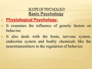 Basic Psychology
3. Physiological Psychology-
 It examines the influence of genetic factors on
behavior.
 It also deals with the brain, nervous system,
endocrine system and bodily chemicals like the
neurotransmitters in the regulation of behavior.
SCOPE OF PSYCHOLOGY
 