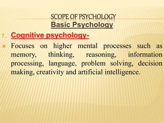 Basic Psychology
7. Cognitive psychology-
 Focuses on higher mental processes such as
memory, thinking, reasoning, information
processing, language, problem solving, decision
making, creativity and artificial intelligence.
SCOPE OF PSYCHOLOGY
 