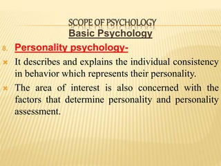 Basic Psychology
8. Personality psychology-
 It describes and explains the individual consistency
in behavior which represents their personality.
 The area of interest is also concerned with the
factors that determine personality and personality
assessment.
SCOPE OF PSYCHOLOGY
 