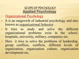 Applied Psychology
3. Organizational Psychology
 It is an outgrowth of industrial psychology and also
known as organizational behavior .
 It tries to study and solve the different
organizational problems exist in the school,
hospitals, university, military, companies etc.
 Here it tries to solve the problems of leadership,
group conflicts, conflicts, different levels of
organization, organization culture, organization
development etc.
SCOPE OF PSYCHOLOGY
 