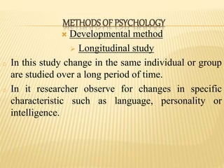 Developmental method
 Longitudinal study
o In this study change in the same individual or group
are studied over a long period of time.
o In it researcher observe for changes in specific
characteristic such as language, personality or
intelligence.
METHODS OF PSYCHOLOGY
 
