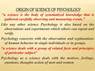 ORIGIN OF SCIENCE OF PSYCHOLOGY
“a science is the body of systematized knowledge that is
gathered carefully observing and measuring events.”
Like any other science Psychology is also based on the
observations and experiments which others can repeat and
verify.
Psychology concerns with the observation and explanations
of human behavior in single individuals or in groups.
“a science deals with a group of related facts and principles
of particular subject”
Psychology as a science deals with the motives, feelings,
emotions, thoughts action of men and women
 