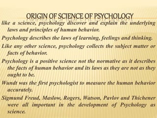 like a science, psychology discover and explain the underlying
laws and principles of human behavior.
Psychology describes the laws of learning, feelings and thinking.
Like any other science, psychology collects the subject matter or
facts of behavior.
Psychology is a positive science not the normative as it describes
the facts of human behavior and its laws as they are not as they
ought to be.
Wundt was the first psychologist to measure the human behavior
accurately.
Sigmund Freud, Maslow, Rogers, Watson, Pavlov and Thichener
were all important in the development of Psychology as
science.
ORIGIN OF SCIENCE OF PSYCHOLOGY
 