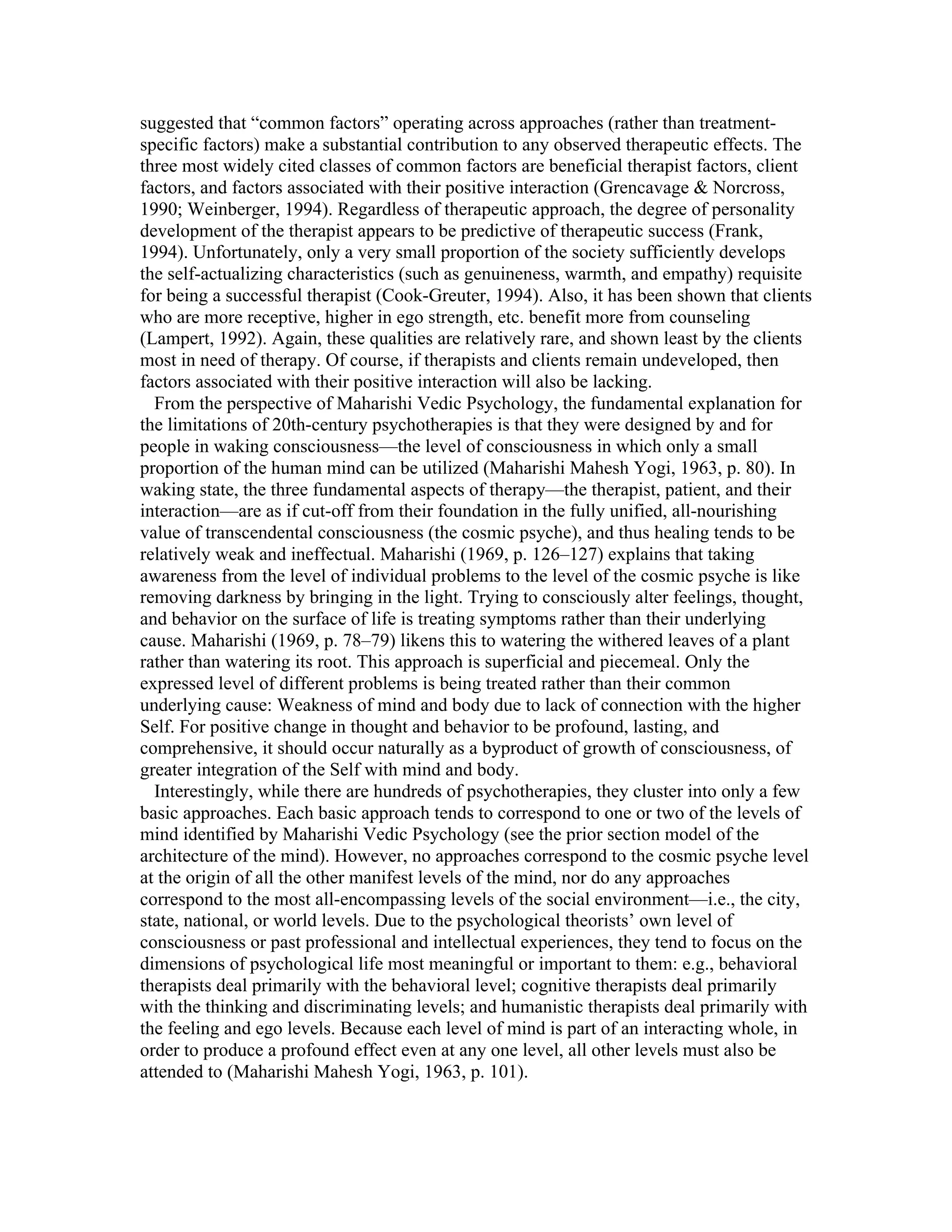 suggested that “common factors” operating across approaches (rather than treatment-specific 
factors) make a substantial contribution to any observed therapeutic effects. The 
three most widely cited classes of common factors are beneficial therapist factors, client 
factors, and factors associated with their positive interaction (Grencavage & Norcross, 
1990; Weinberger, 1994). Regardless of therapeutic approach, the degree of personality 
development of the therapist appears to be predictive of therapeutic success (Frank, 
1994). Unfortunately, only a very small proportion of the society sufficiently develops 
the self-actualizing characteristics (such as genuineness, warmth, and empathy) requisite 
for being a successful therapist (Cook-Greuter, 1994). Also, it has been shown that clients 
who are more receptive, higher in ego strength, etc. benefit more from counseling 
(Lampert, 1992). Again, these qualities are relatively rare, and shown least by the clients 
most in need of therapy. Of course, if therapists and clients remain undeveloped, then 
factors associated with their positive interaction will also be lacking. 
From the perspective of Maharishi Vedic Psychology, the fundamental explanation for 
the limitations of 20th-century psychotherapies is that they were designed by and for 
people in waking consciousness—the level of consciousness in which only a small 
proportion of the human mind can be utilized (Maharishi Mahesh Yogi, 1963, p. 80). In 
waking state, the three fundamental aspects of therapy—the therapist, patient, and their 
interaction—are as if cut-off from their foundation in the fully unified, all-nourishing 
value of transcendental consciousness (the cosmic psyche), and thus healing tends to be 
relatively weak and ineffectual. Maharishi (1969, p. 126–127) explains that taking 
awareness from the level of individual problems to the level of the cosmic psyche is like 
removing darkness by bringing in the light. Trying to consciously alter feelings, thought, 
and behavior on the surface of life is treating symptoms rather than their underlying 
cause. Maharishi (1969, p. 78–79) likens this to watering the withered leaves of a plant 
rather than watering its root. This approach is superficial and piecemeal. Only the 
expressed level of different problems is being treated rather than their common 
underlying cause: Weakness of mind and body due to lack of connection with the higher 
Self. For positive change in thought and behavior to be profound, lasting, and 
comprehensive, it should occur naturally as a byproduct of growth of consciousness, of 
greater integration of the Self with mind and body. 
Interestingly, while there are hundreds of psychotherapies, they cluster into only a few 
basic approaches. Each basic approach tends to correspond to one or two of the levels of 
mind identified by Maharishi Vedic Psychology (see the prior section model of the 
architecture of the mind). However, no approaches correspond to the cosmic psyche level 
at the origin of all the other manifest levels of the mind, nor do any approaches 
correspond to the most all-encompassing levels of the social environment—i.e., the city, 
state, national, or world levels. Due to the psychological theorists’ own level of 
consciousness or past professional and intellectual experiences, they tend to focus on the 
dimensions of psychological life most meaningful or important to them: e.g., behavioral 
therapists deal primarily with the behavioral level; cognitive therapists deal primarily 
with the thinking and discriminating levels; and humanistic therapists deal primarily with 
the feeling and ego levels. Because each level of mind is part of an interacting whole, in 
order to produce a profound effect even at any one level, all other levels must also be 
attended to (Maharishi Mahesh Yogi, 1963, p. 101). 
 